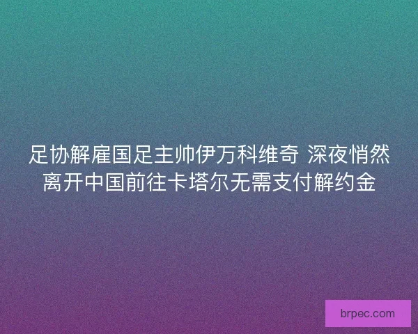 足协解雇国足主帅伊万科维奇 深夜悄然离开中国前往卡塔尔无需支付解约金