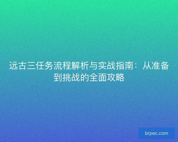 远古三任务流程解析与实战指南：从准备到挑战的全面攻略
