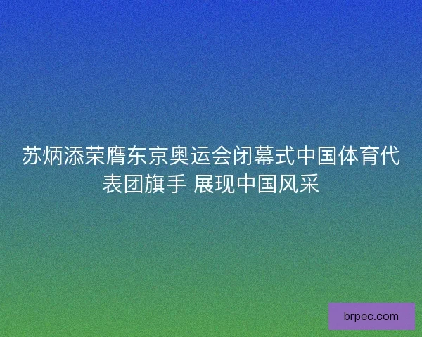 苏炳添荣膺东京奥运会闭幕式中国体育代表团旗手 展现中国风采