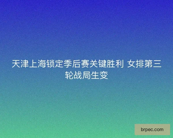 天津上海锁定季后赛关键胜利 女排第三轮战局生变