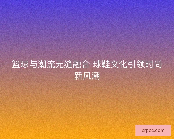 篮球与潮流无缝融合 球鞋文化引领时尚新风潮