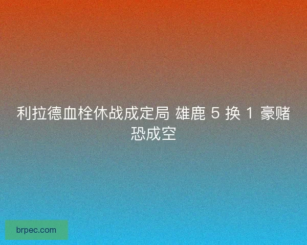 利拉德血栓休战成定局 雄鹿 5 换 1 豪赌恐成空