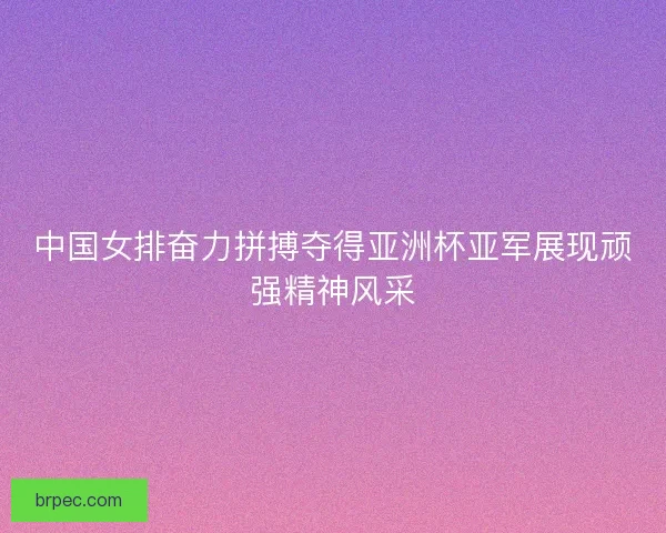 中国女排奋力拼搏夺得亚洲杯亚军展现顽强精神风采