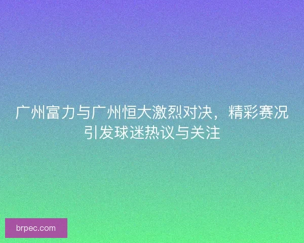 广州富力与广州恒大激烈对决，精彩赛况引发球迷热议与关注