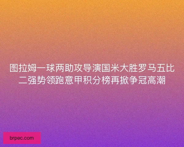 图拉姆一球两助攻导演国米大胜罗马五比二强势领跑意甲积分榜再掀争冠高潮