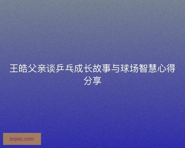 王皓父亲谈乒乓成长故事与球场智慧心得分享