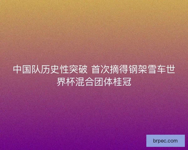 中国队历史性突破 首次摘得钢架雪车世界杯混合团体桂冠