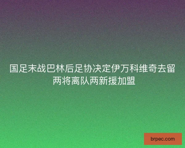 国足末战巴林后足协决定伊万科维奇去留 两将离队两新援加盟