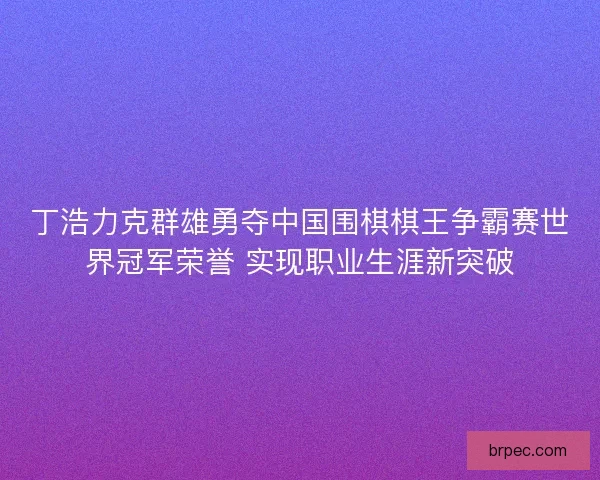 丁浩力克群雄勇夺中国围棋棋王争霸赛世界冠军荣誉 实现职业生涯新突破