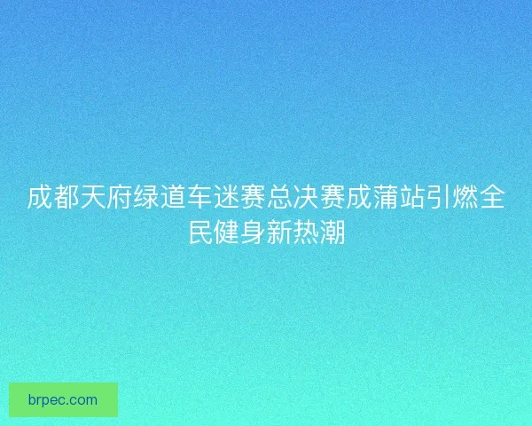 成都天府绿道车迷赛总决赛成蒲站引燃全民健身新热潮